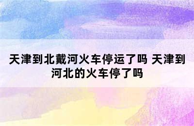 天津到北戴河火车停运了吗 天津到河北的火车停了吗